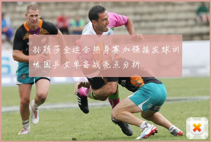 孙颖莎全运会热身赛加强接发球训练国乒女单备战亮点分析