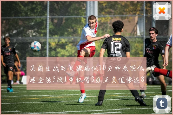 吴前出战时间骤减仅10分钟表现低迷全场5投1中仅得3分正负值惨淡8