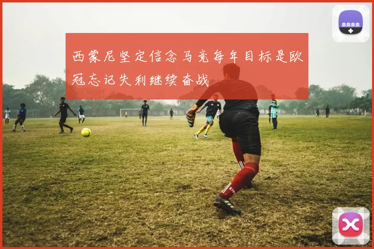 西蒙尼坚定信念马竞每年目标是欧冠忘记失利继续奋战
