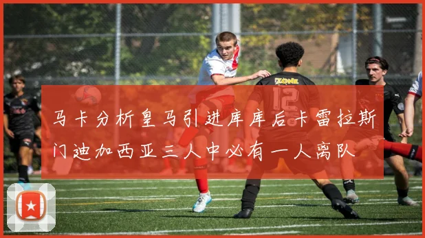 马卡分析皇马引进库库后卡雷拉斯门迪加西亚三人中必有一人离队
