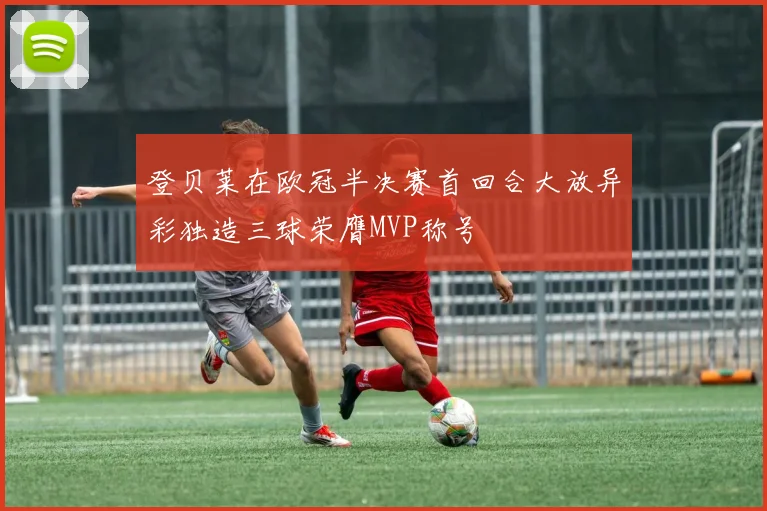 登贝莱在欧冠半决赛首回合大放异彩独造三球荣膺MVP称号