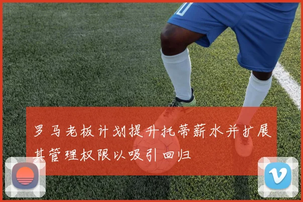 罗马老板计划提升托蒂薪水并扩展其管理权限以吸引回归