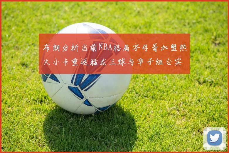 布朗分析当前NBA格局字母哥加盟热火小卡重返猛龙三球与华子组合实力强劲