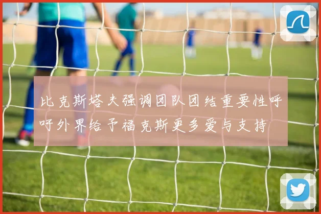 比克斯塔夫强调团队团结重要性呼吁外界给予福克斯更多爱与支持