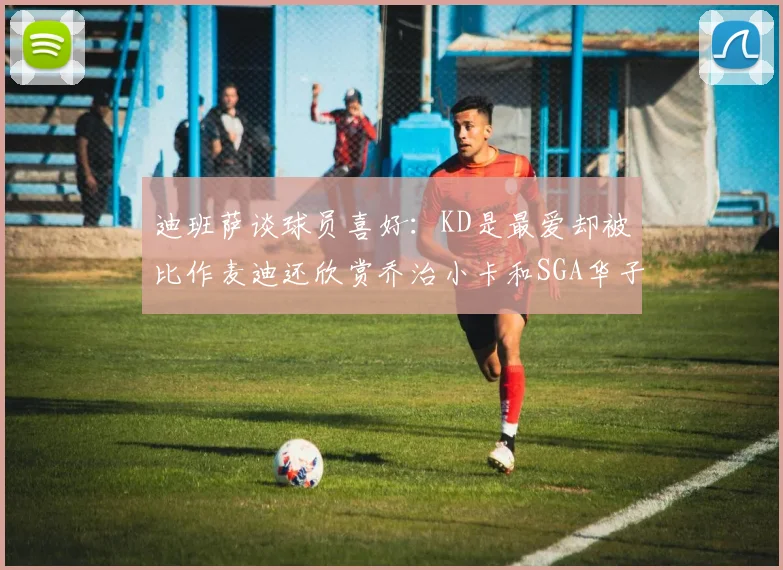 迪班萨谈球员喜好：KD是最爱却被比作麦迪还欣赏乔治小卡和SGA华子