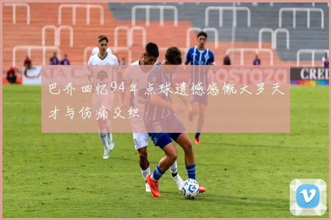 巴乔回忆94年点球遗憾感慨大罗天才与伤痛交织