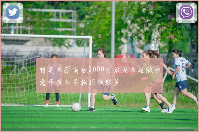 特奥年薪高达2000万欧或重返欧洲意甲多队争抢顶级球员