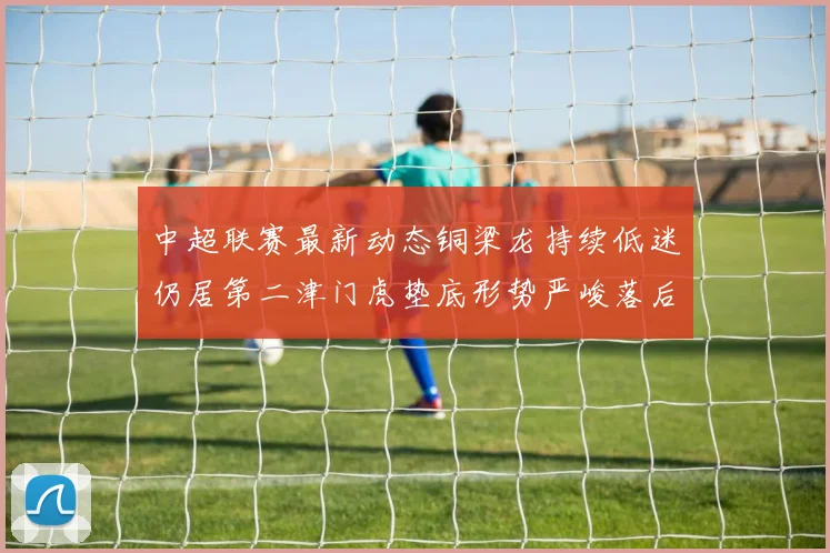 中超联赛最新动态铜梁龙持续低迷仍居第二津门虎垫底形势严峻落后安全区九分