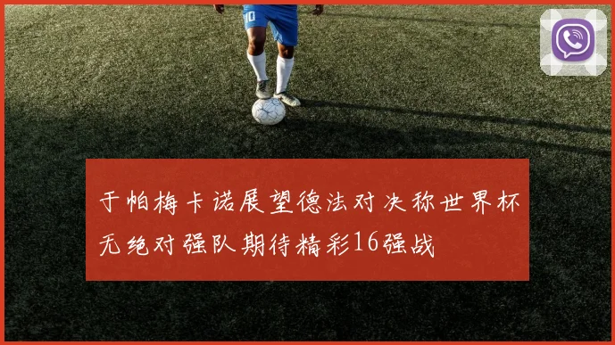 于帕梅卡诺展望德法对决称世界杯无绝对强队期待精彩16强战