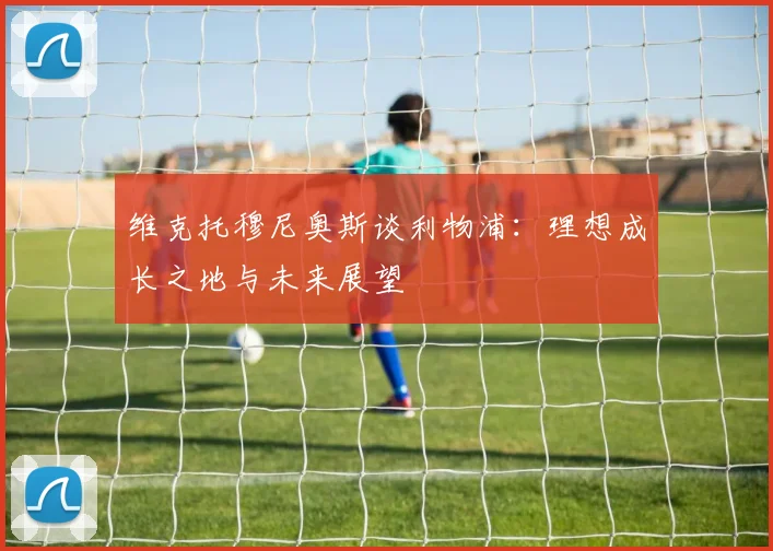 维克托穆尼奥斯谈利物浦：理想成长之地与未来展望