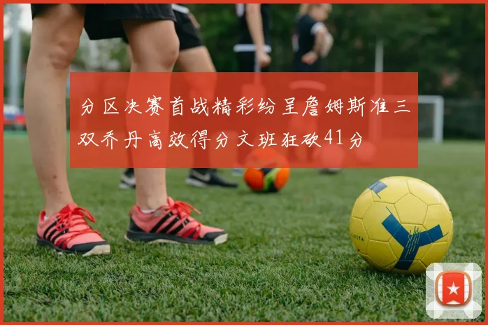分区决赛首战精彩纷呈詹姆斯准三双乔丹高效得分文班狂砍41分