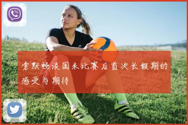 索默畅谈国米比赛后首次长假期的感受与期待