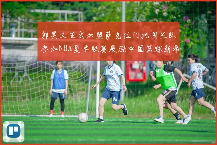 郭昊文正式加盟萨克拉门托国王队参加NBA夏季联赛展现中国篮球新希望