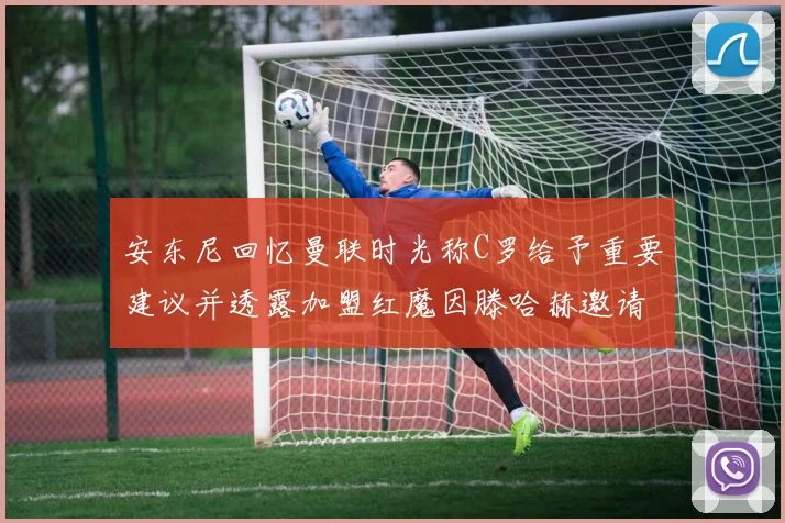 安东尼回忆曼联时光称C罗给予重要建议并透露加盟红魔因滕哈赫邀请