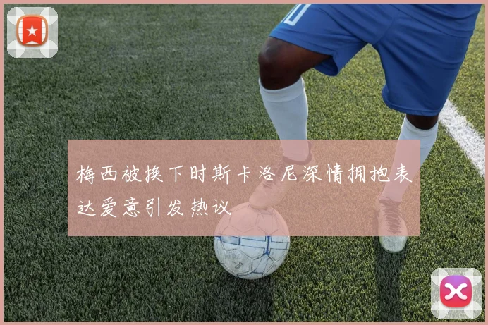 梅西被换下时斯卡洛尼深情拥抱表达爱意引发热议