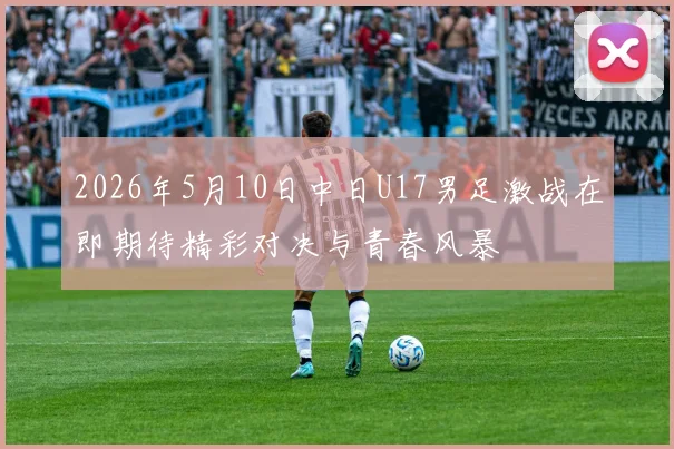 2026年5月10日中日U17男足激战在即期待精彩对决与青春风暴