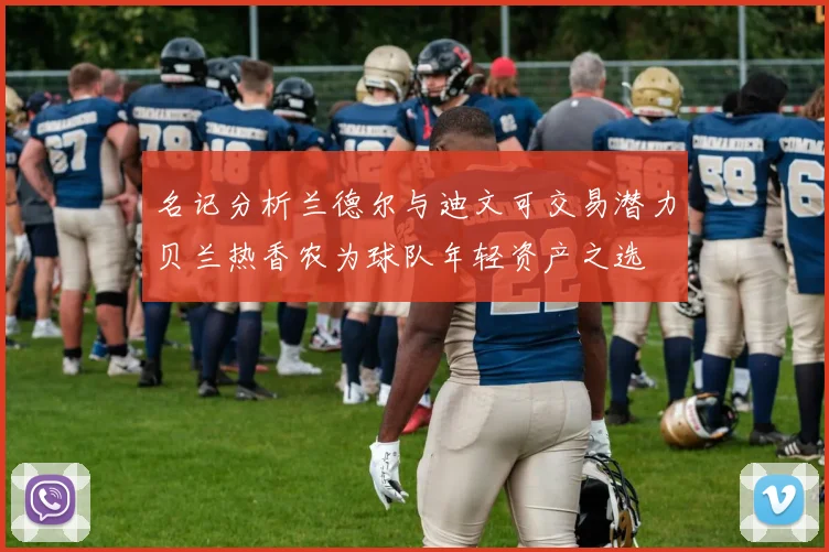 名记分析兰德尔与迪文可交易潜力贝兰热香农为球队年轻资产之选
