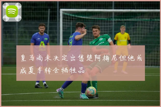 皇马尚未决定出售楚阿梅尼但他或成夏季转会牺牲品